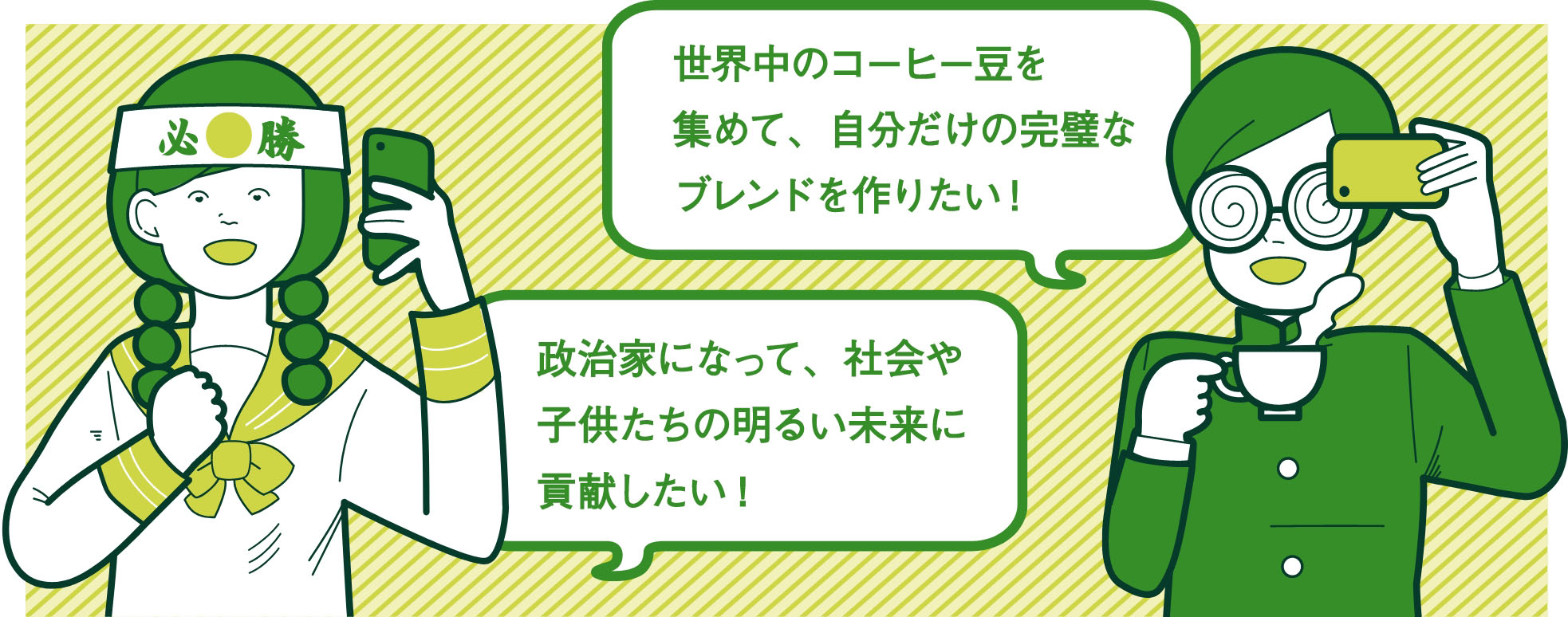 世界中のコーヒー豆を集めて、自分だけの完璧なブレンドを作りたい！ 政治家になって、社会や子供たちの明るい未来に貢献したい！